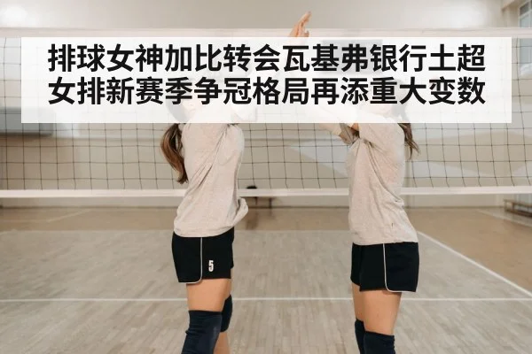 排球女神加比转会瓦基弗银行土超女排新赛季争冠格局再添重大变数