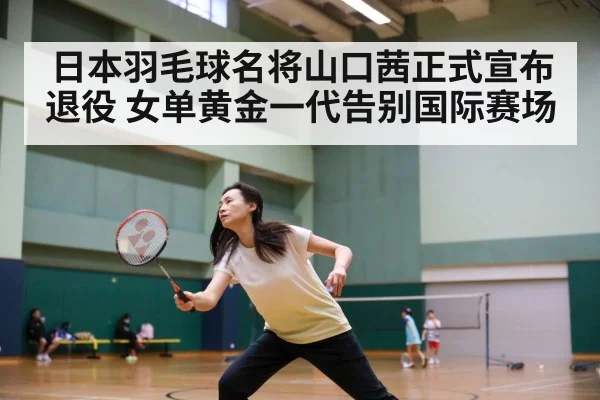 日本羽毛球名将山口茜正式宣布退役 女单黄金一代告别国际赛场